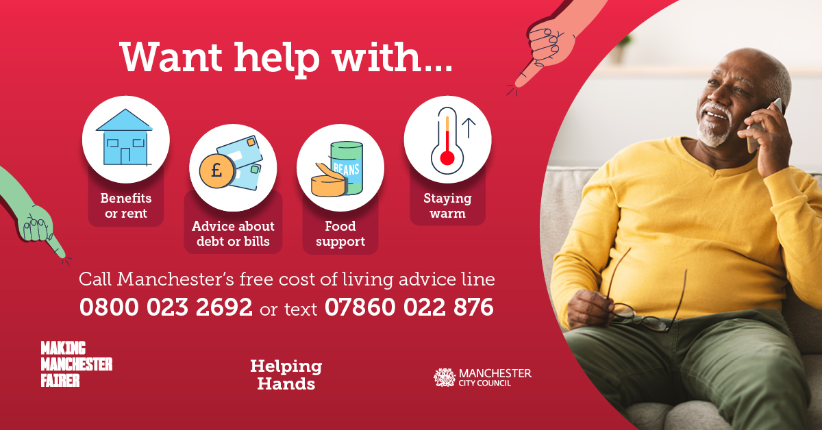 want help with...benefits or rent, advuce about debt or bills, food support, staying warm, call Manchester's free cost of living advice line 0800 023 2692 or text 07860 022 876. making Manchester fairer Helping hands Manchester City Council